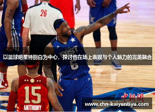 以篮球明星特别白为中心,探讨他在场上表现与个人魅力的完美融合