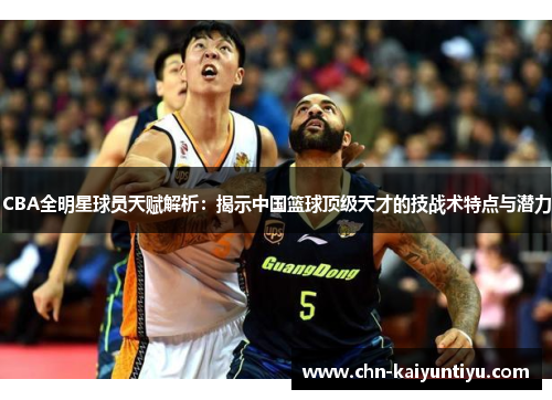 CBA全明星球员天赋解析:揭示中国篮球顶级天才的技战术特点与潜力