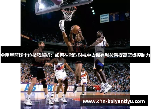 全明星篮球卡位技巧解析:如何在激烈对抗中占据有利位置提高篮板控制力