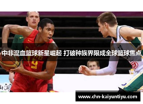 中非混血篮球新星崛起 打破种族界限成全球篮球焦点