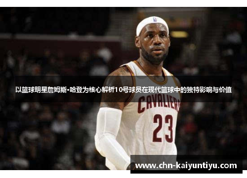 以篮球明星詹姆斯·哈登为核心解析10号球员在现代篮球中的独特影响与价值