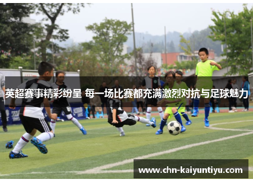 英超赛事精彩纷呈 每一场比赛都充满激烈对抗与足球魅力